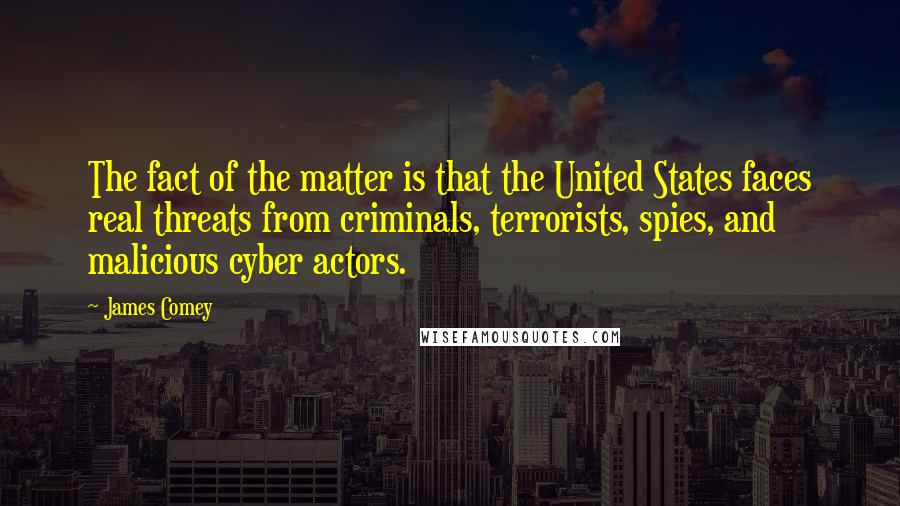 James Comey Quotes: The fact of the matter is that the United States faces real threats from criminals, terrorists, spies, and malicious cyber actors.