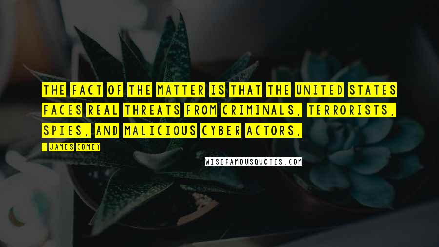 James Comey Quotes: The fact of the matter is that the United States faces real threats from criminals, terrorists, spies, and malicious cyber actors.