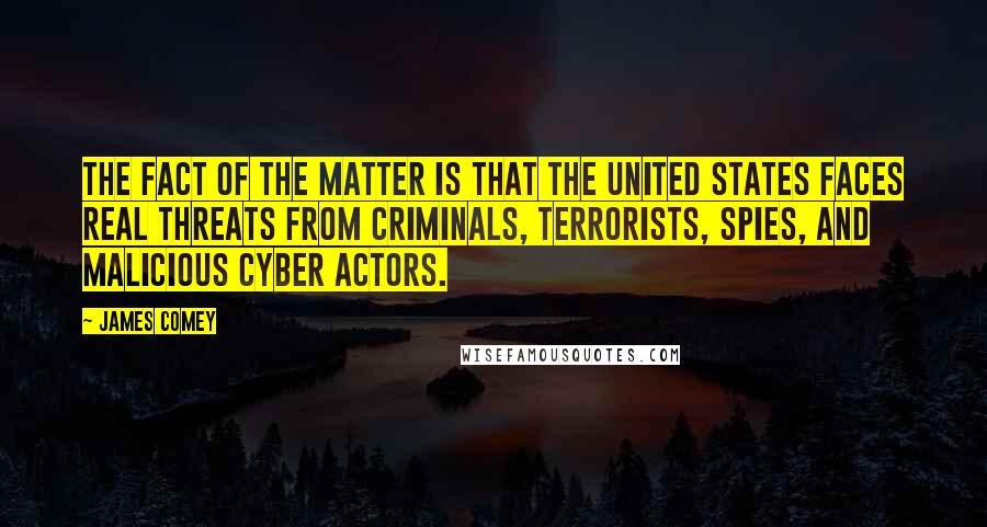 James Comey Quotes: The fact of the matter is that the United States faces real threats from criminals, terrorists, spies, and malicious cyber actors.