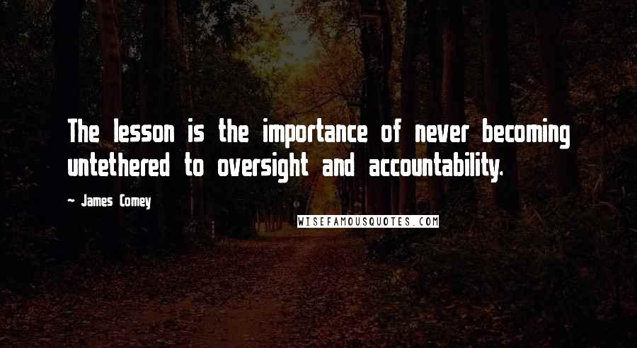 James Comey Quotes: The lesson is the importance of never becoming untethered to oversight and accountability.