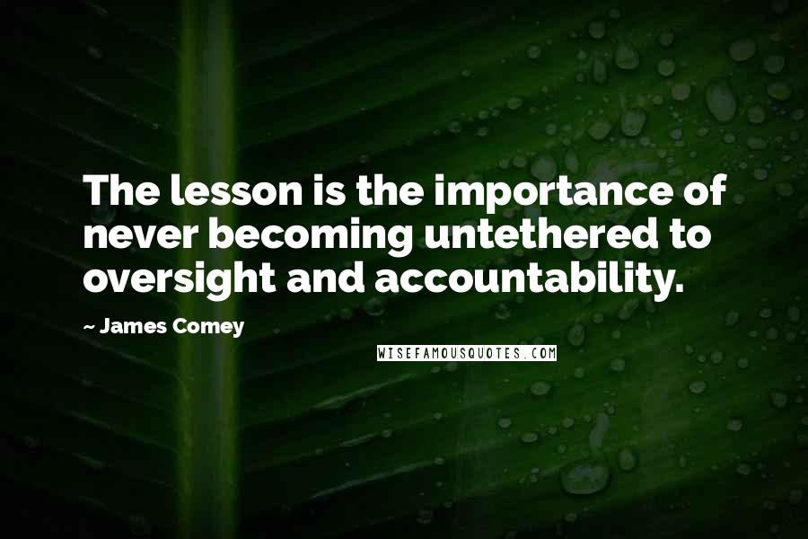James Comey Quotes: The lesson is the importance of never becoming untethered to oversight and accountability.
