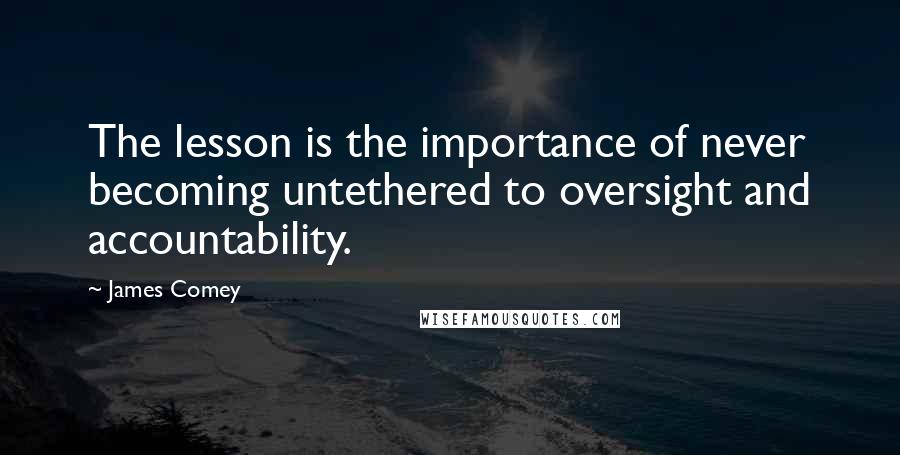 James Comey Quotes: The lesson is the importance of never becoming untethered to oversight and accountability.