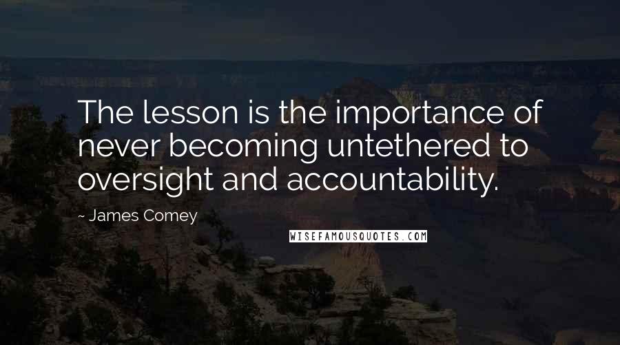 James Comey Quotes: The lesson is the importance of never becoming untethered to oversight and accountability.