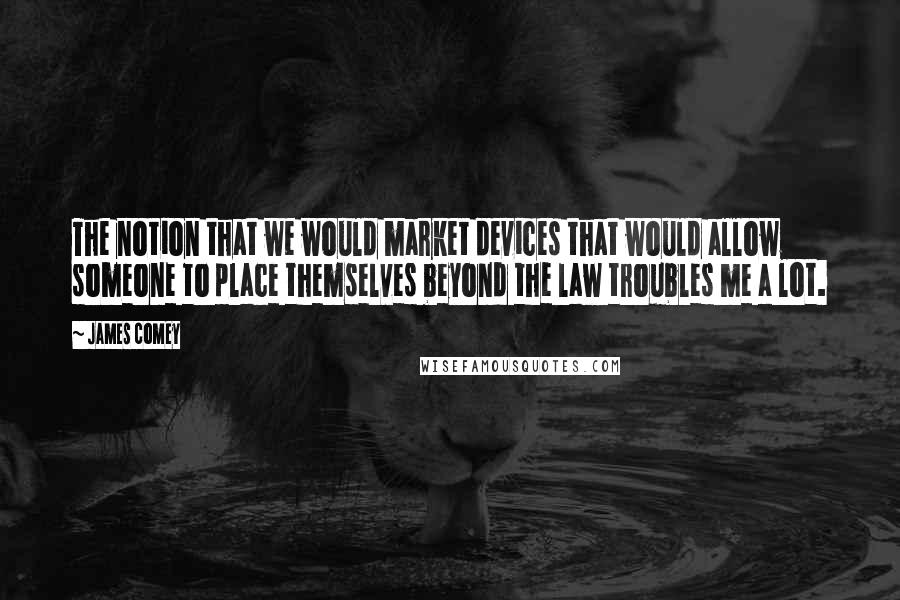 James Comey Quotes: The notion that we would market devices that would allow someone to place themselves beyond the law troubles me a lot.