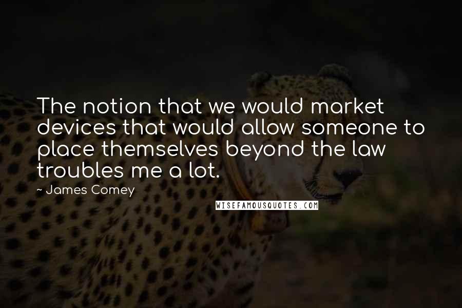 James Comey Quotes: The notion that we would market devices that would allow someone to place themselves beyond the law troubles me a lot.