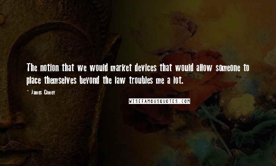 James Comey Quotes: The notion that we would market devices that would allow someone to place themselves beyond the law troubles me a lot.