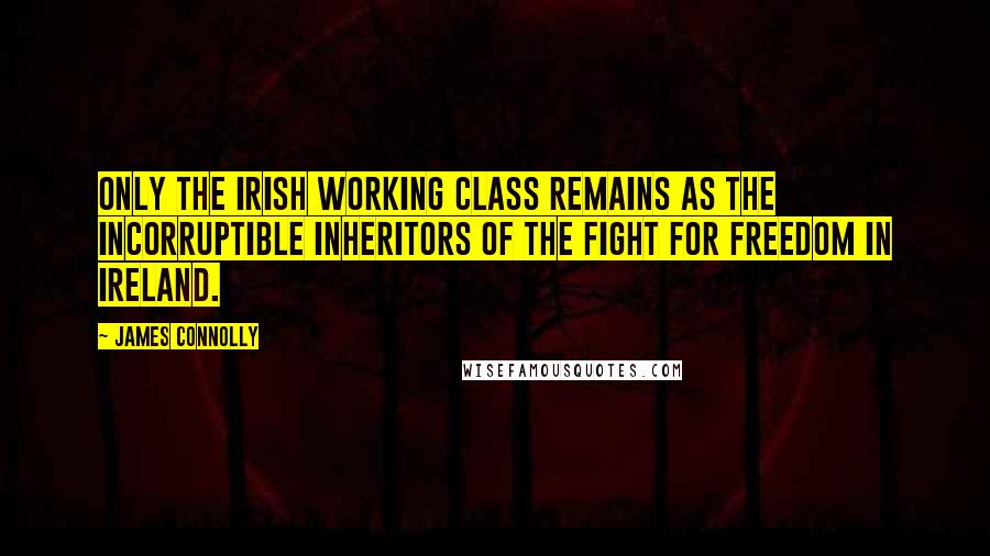 James Connolly Quotes: Only the Irish working class remains as the incorruptible inheritors of the fight for freedom in Ireland.