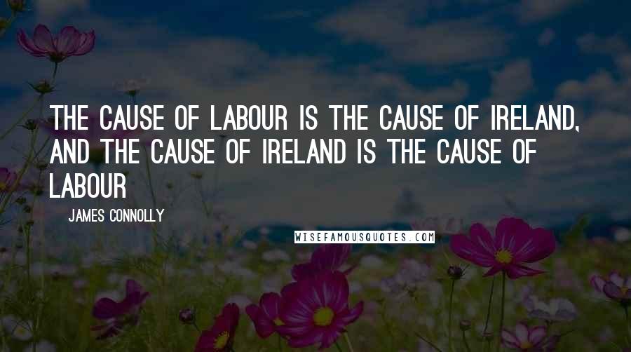 James Connolly Quotes: The cause of Labour is the cause of Ireland, and the cause of Ireland is the cause of Labour