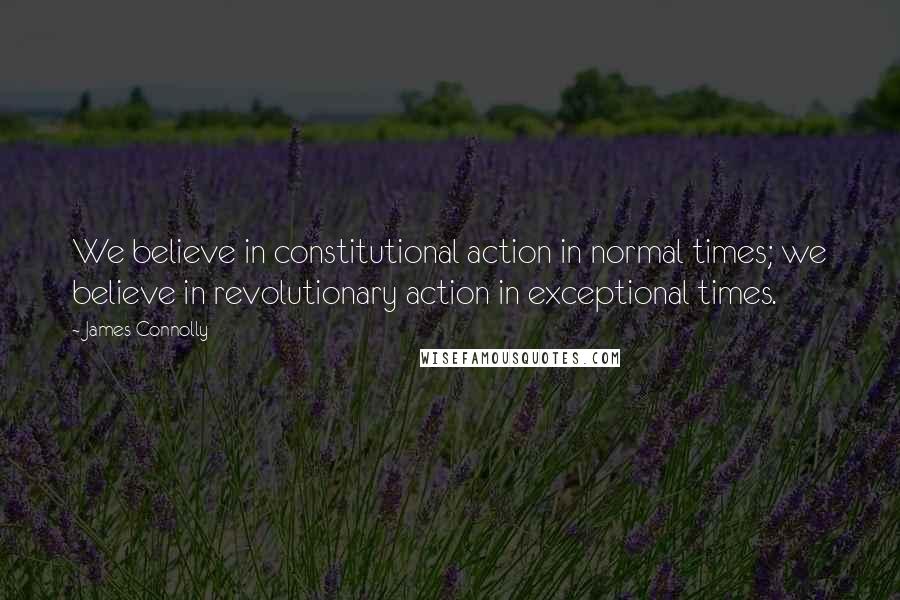 James Connolly Quotes: We believe in constitutional action in normal times; we believe in revolutionary action in exceptional times.