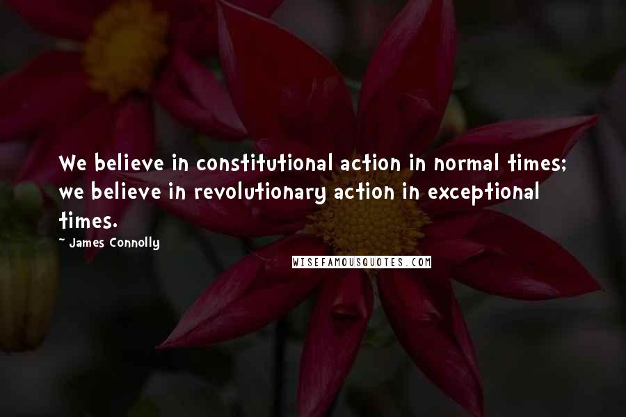 James Connolly Quotes: We believe in constitutional action in normal times; we believe in revolutionary action in exceptional times.