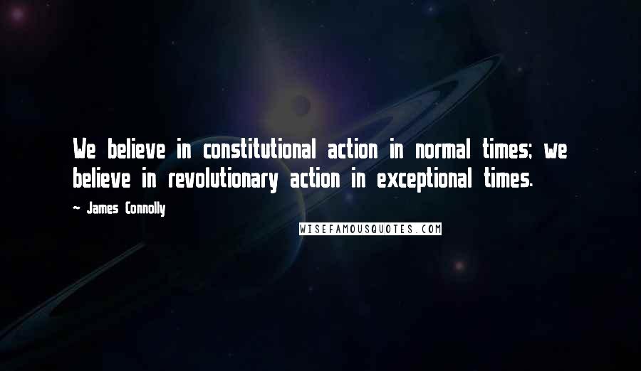 James Connolly Quotes: We believe in constitutional action in normal times; we believe in revolutionary action in exceptional times.