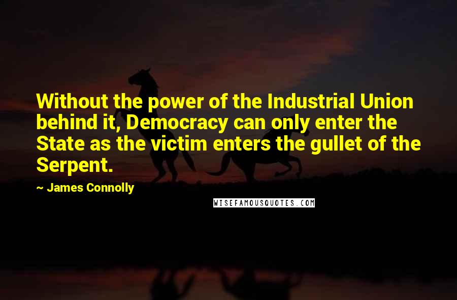 James Connolly Quotes: Without the power of the Industrial Union behind it, Democracy can only enter the State as the victim enters the gullet of the Serpent.