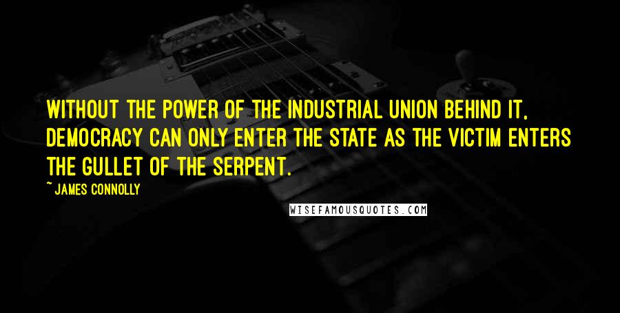 James Connolly Quotes: Without the power of the Industrial Union behind it, Democracy can only enter the State as the victim enters the gullet of the Serpent.