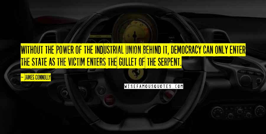 James Connolly Quotes: Without the power of the Industrial Union behind it, Democracy can only enter the State as the victim enters the gullet of the Serpent.