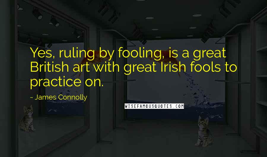 James Connolly Quotes: Yes, ruling by fooling, is a great British art with great Irish fools to practice on.