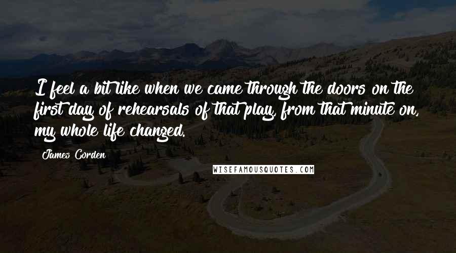 James Corden Quotes: I feel a bit like when we came through the doors on the first day of rehearsals of that play, from that minute on, my whole life changed.