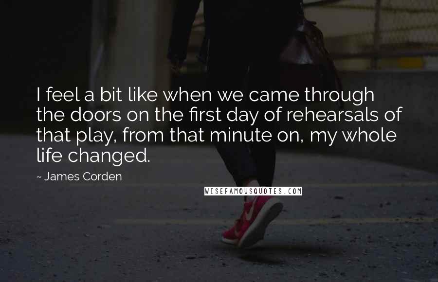 James Corden Quotes: I feel a bit like when we came through the doors on the first day of rehearsals of that play, from that minute on, my whole life changed.