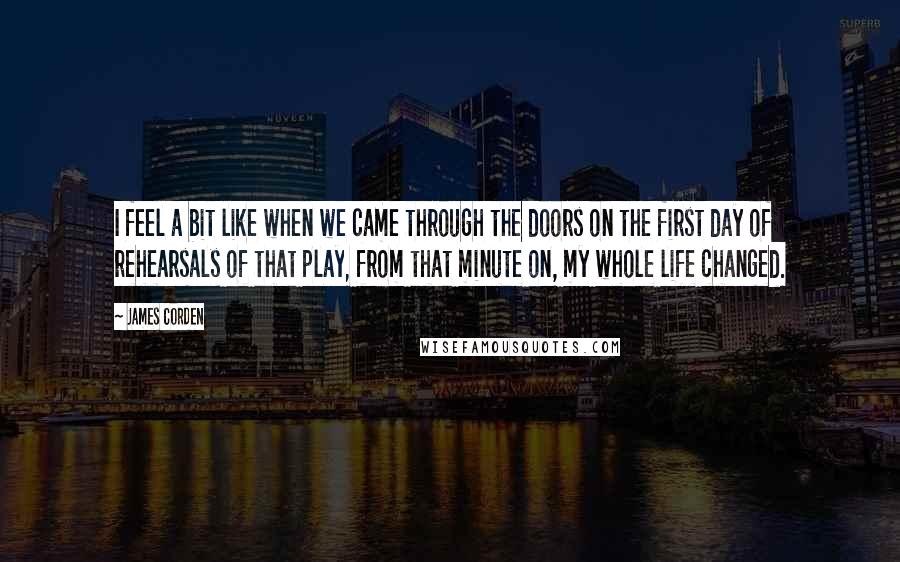 James Corden Quotes: I feel a bit like when we came through the doors on the first day of rehearsals of that play, from that minute on, my whole life changed.