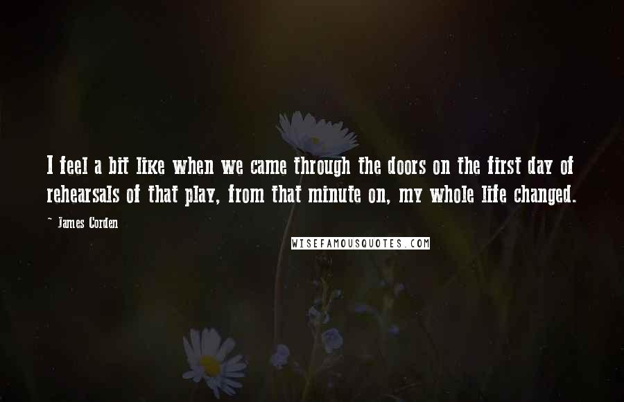 James Corden Quotes: I feel a bit like when we came through the doors on the first day of rehearsals of that play, from that minute on, my whole life changed.