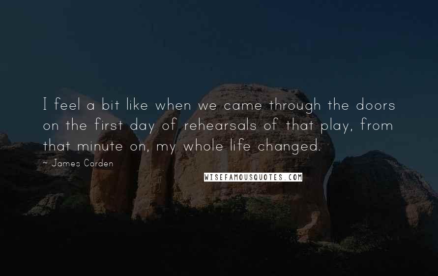 James Corden Quotes: I feel a bit like when we came through the doors on the first day of rehearsals of that play, from that minute on, my whole life changed.