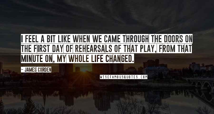 James Corden Quotes: I feel a bit like when we came through the doors on the first day of rehearsals of that play, from that minute on, my whole life changed.