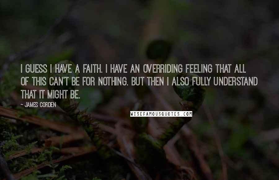 James Corden Quotes: I guess I have a faith. I have an overriding feeling that all of this can't be for nothing. But then I also fully understand that it might be.