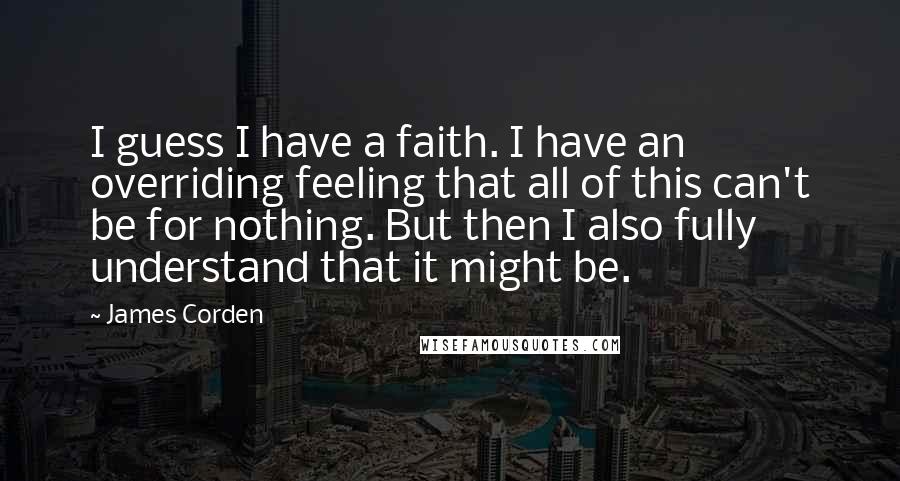 James Corden Quotes: I guess I have a faith. I have an overriding feeling that all of this can't be for nothing. But then I also fully understand that it might be.