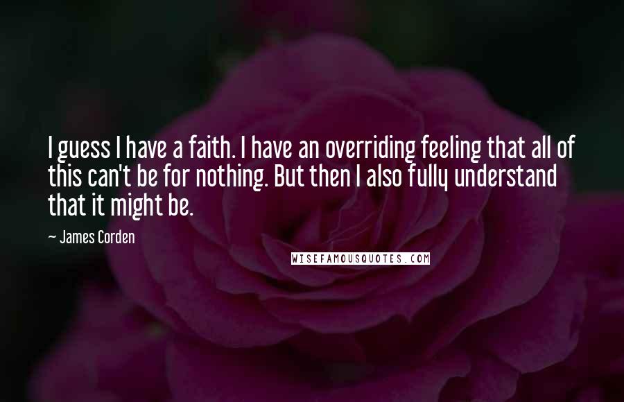 James Corden Quotes: I guess I have a faith. I have an overriding feeling that all of this can't be for nothing. But then I also fully understand that it might be.