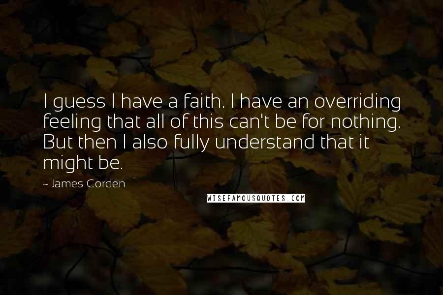 James Corden Quotes: I guess I have a faith. I have an overriding feeling that all of this can't be for nothing. But then I also fully understand that it might be.