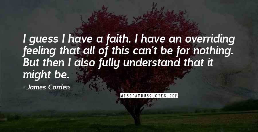 James Corden Quotes: I guess I have a faith. I have an overriding feeling that all of this can't be for nothing. But then I also fully understand that it might be.