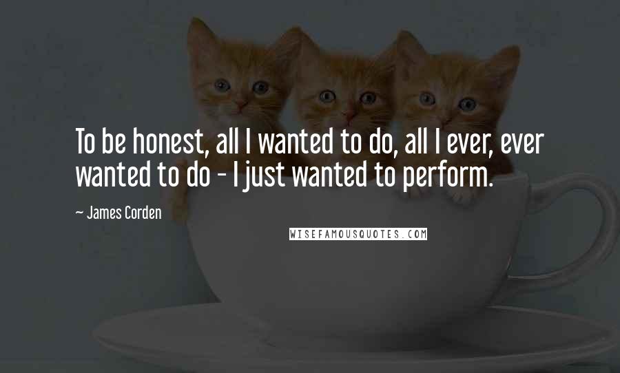 James Corden Quotes: To be honest, all I wanted to do, all I ever, ever wanted to do - I just wanted to perform.