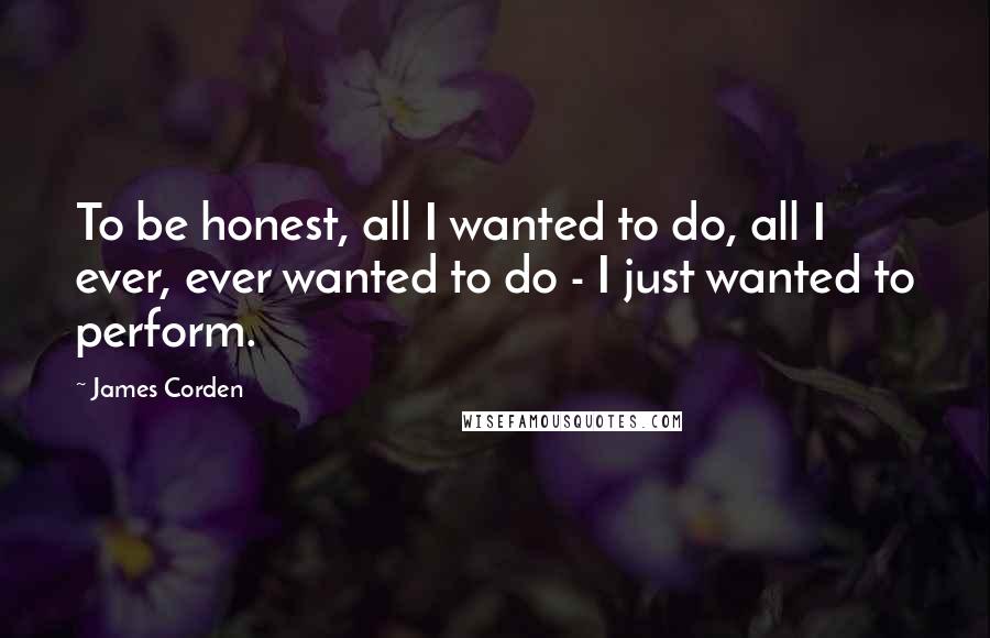 James Corden Quotes: To be honest, all I wanted to do, all I ever, ever wanted to do - I just wanted to perform.