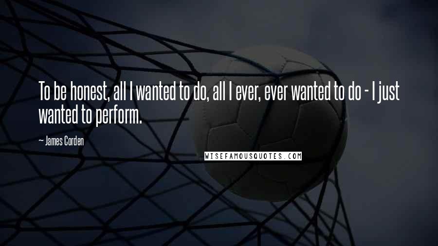 James Corden Quotes: To be honest, all I wanted to do, all I ever, ever wanted to do - I just wanted to perform.