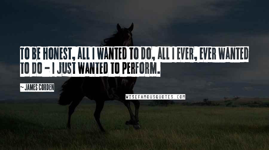 James Corden Quotes: To be honest, all I wanted to do, all I ever, ever wanted to do - I just wanted to perform.