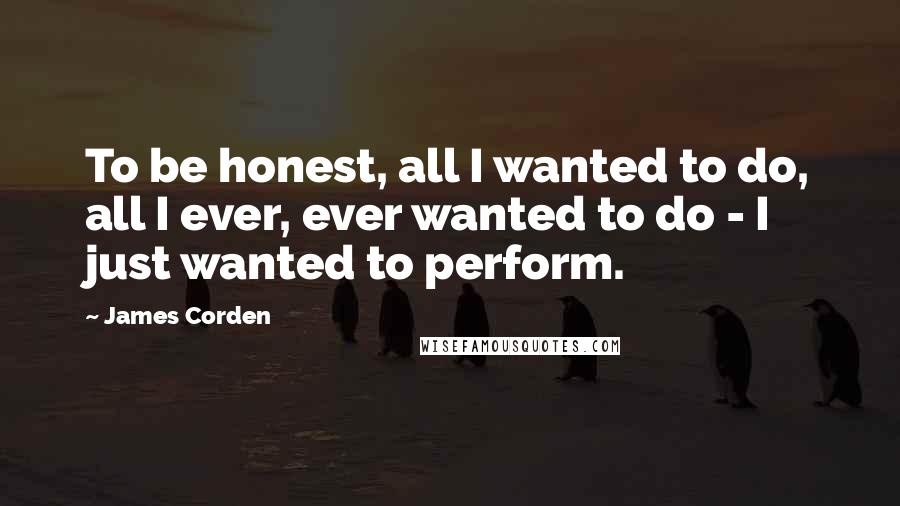 James Corden Quotes: To be honest, all I wanted to do, all I ever, ever wanted to do - I just wanted to perform.