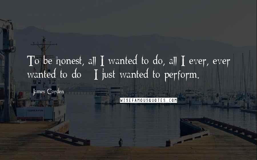 James Corden Quotes: To be honest, all I wanted to do, all I ever, ever wanted to do - I just wanted to perform.