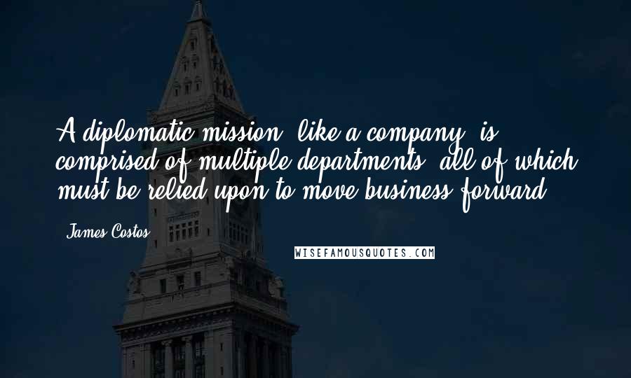 James Costos Quotes: A diplomatic mission, like a company, is comprised of multiple departments, all of which must be relied upon to move business forward.