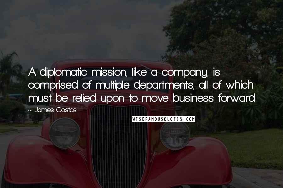 James Costos Quotes: A diplomatic mission, like a company, is comprised of multiple departments, all of which must be relied upon to move business forward.