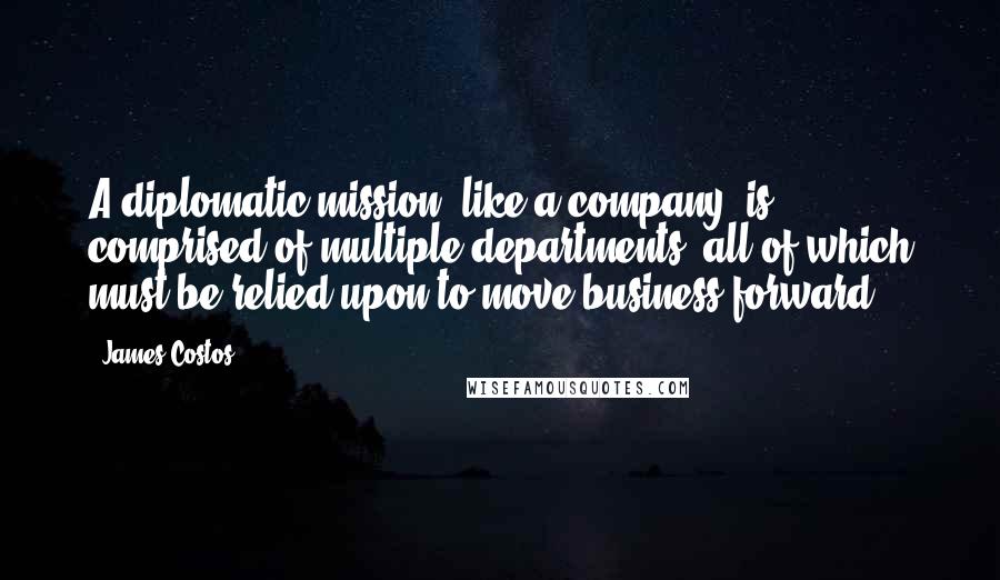 James Costos Quotes: A diplomatic mission, like a company, is comprised of multiple departments, all of which must be relied upon to move business forward.