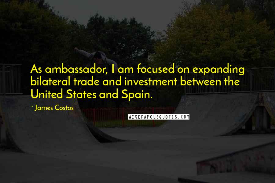 James Costos Quotes: As ambassador, I am focused on expanding bilateral trade and investment between the United States and Spain.