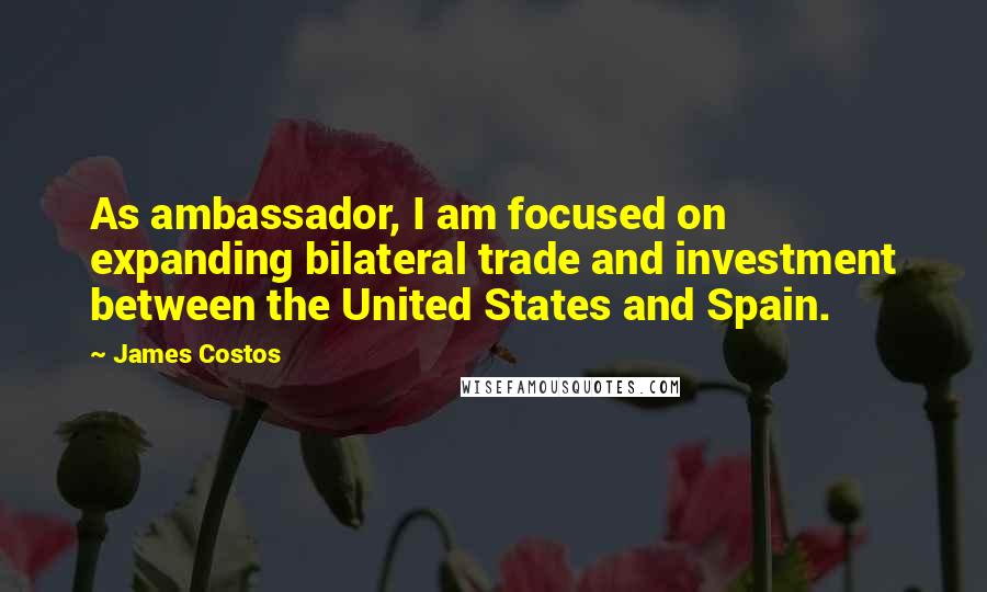 James Costos Quotes: As ambassador, I am focused on expanding bilateral trade and investment between the United States and Spain.