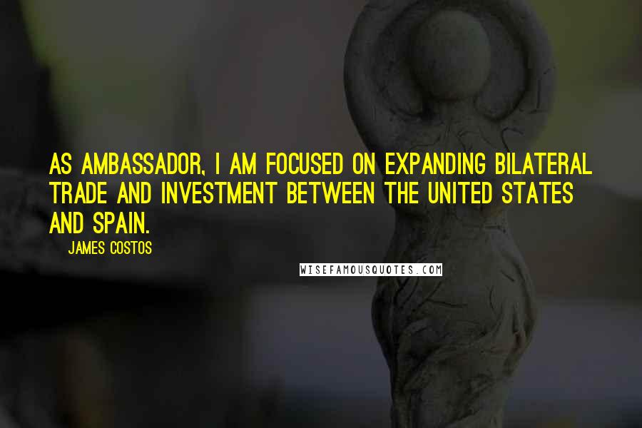 James Costos Quotes: As ambassador, I am focused on expanding bilateral trade and investment between the United States and Spain.