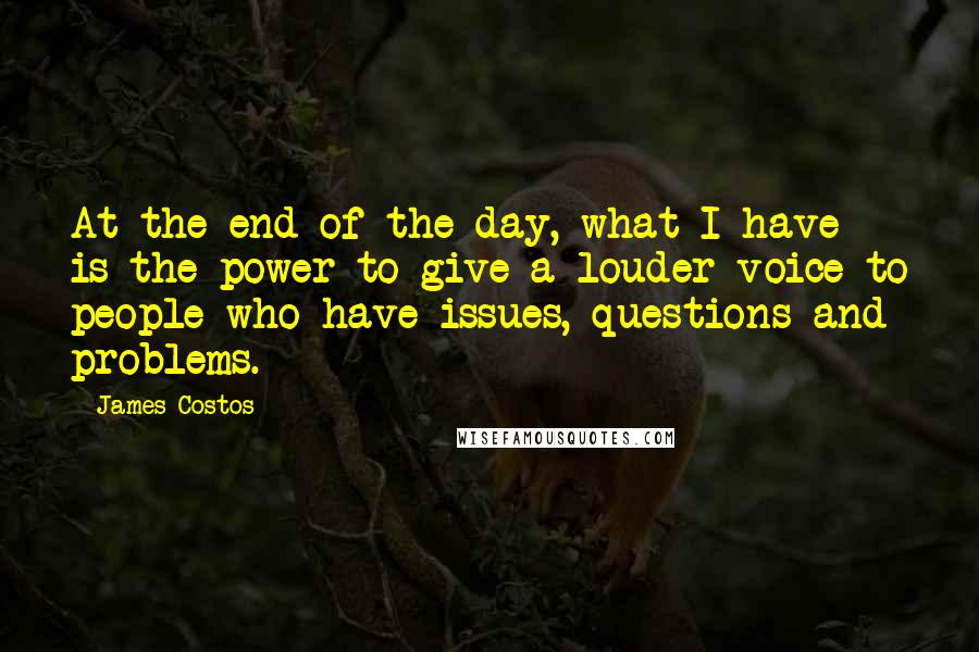 James Costos Quotes: At the end of the day, what I have is the power to give a louder voice to people who have issues, questions and problems.