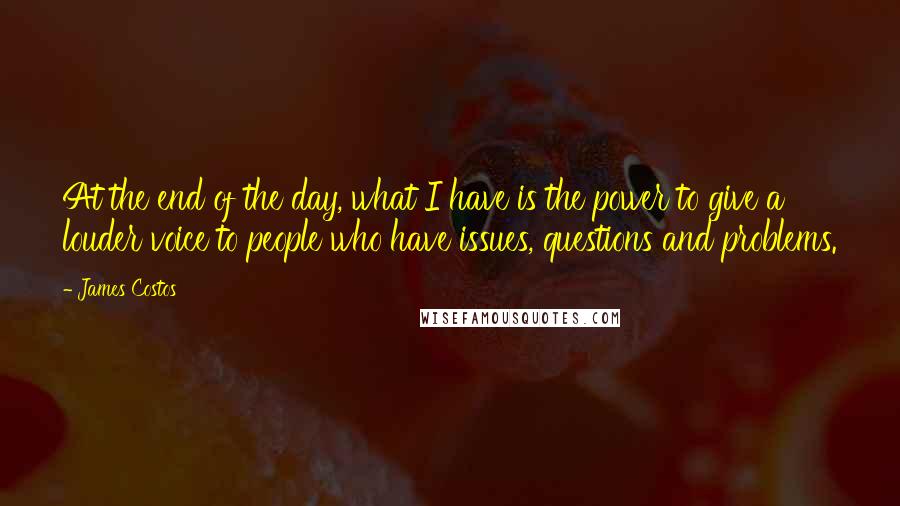 James Costos Quotes: At the end of the day, what I have is the power to give a louder voice to people who have issues, questions and problems.