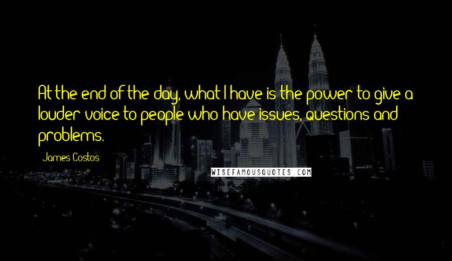 James Costos Quotes: At the end of the day, what I have is the power to give a louder voice to people who have issues, questions and problems.