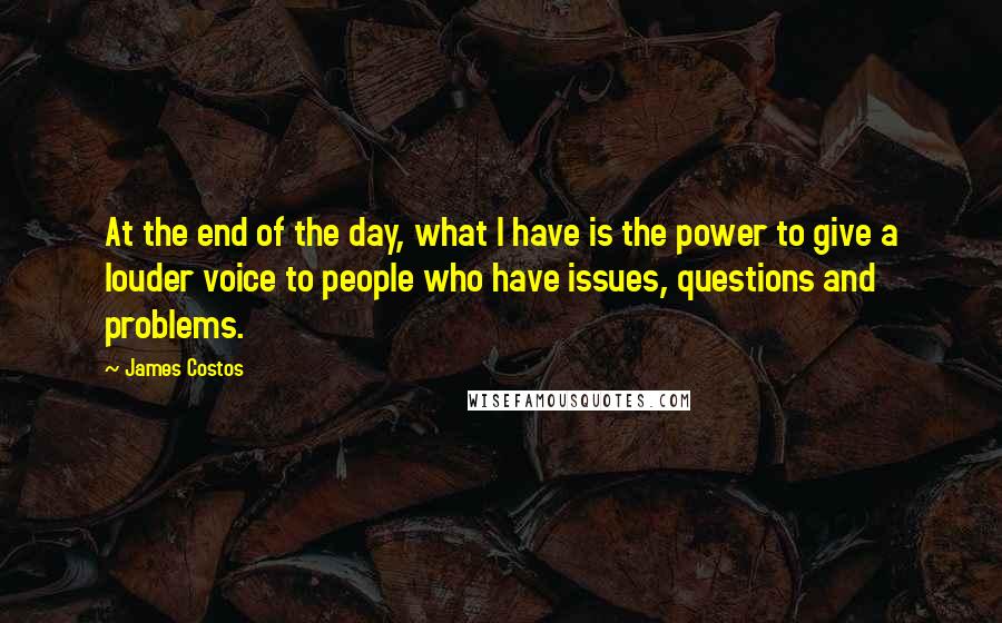 James Costos Quotes: At the end of the day, what I have is the power to give a louder voice to people who have issues, questions and problems.