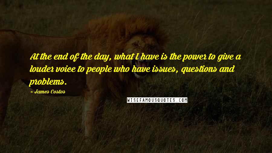 James Costos Quotes: At the end of the day, what I have is the power to give a louder voice to people who have issues, questions and problems.