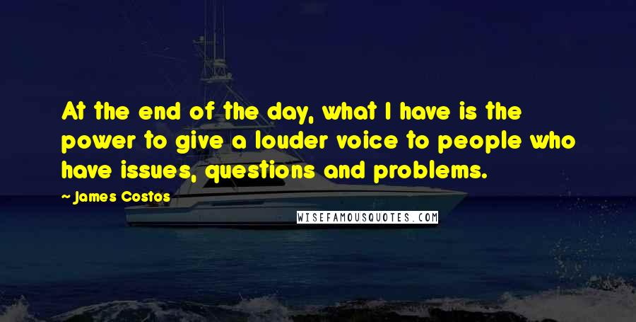 James Costos Quotes: At the end of the day, what I have is the power to give a louder voice to people who have issues, questions and problems.