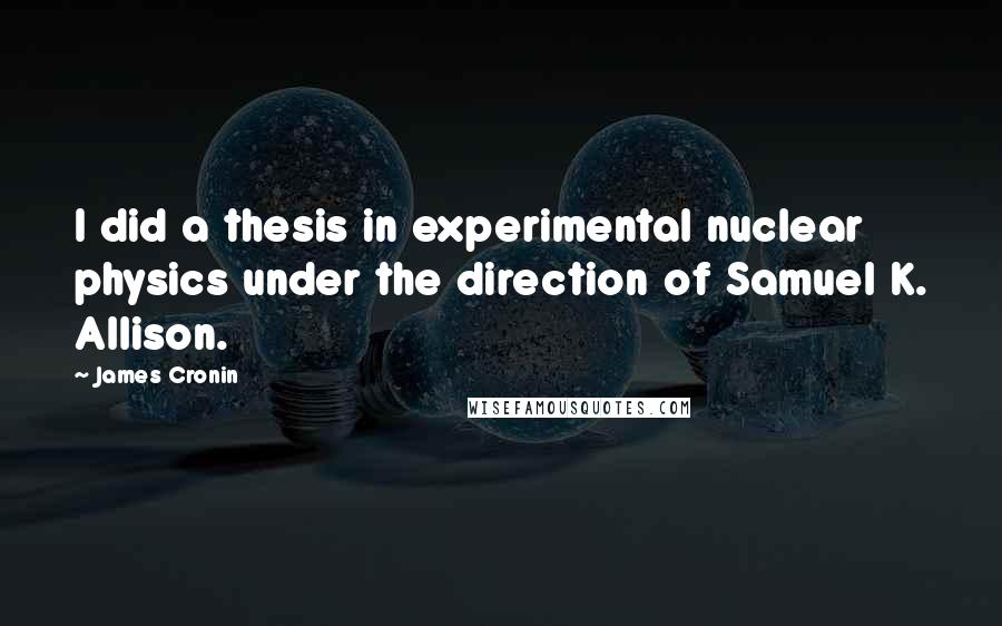 James Cronin Quotes: I did a thesis in experimental nuclear physics under the direction of Samuel K. Allison.