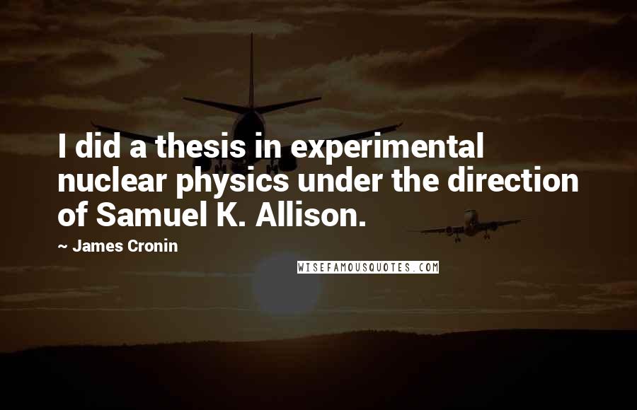 James Cronin Quotes: I did a thesis in experimental nuclear physics under the direction of Samuel K. Allison.